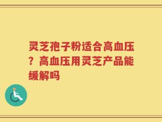灵芝孢子粉适合高血压？高血压用灵芝产品能缓解吗