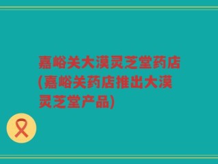 嘉峪关大漠灵芝堂药店(嘉峪关药店推出大漠灵芝堂产品)