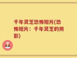 千年灵芝恐怖短片(恐怖短片：千年灵芝的阴影)