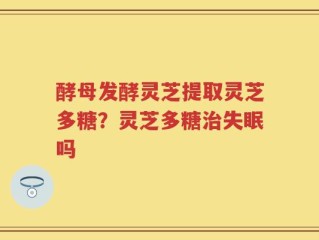 酵母发酵灵芝提取灵芝多糖？灵芝多糖治失眠吗