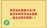 灵芝油化图案大全(丰富多彩的灵芝油化图案，集合全网完整版！)