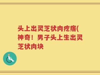 头上出灵芝状肉疙瘩(神奇！男子头上生出灵芝状肉块