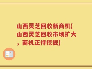 山西灵芝回收新商机(山西灵芝回收市场扩大，商机正待挖掘)