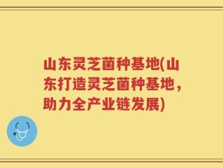 山东灵芝菌种基地(山东打造灵芝菌种基地，助力全产业链发展)