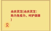 永庆灵芝(永庆灵芝：助力免疫力，呵护健康)