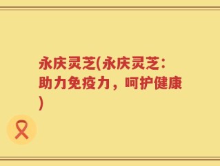 永庆灵芝(永庆灵芝：助力免疫力，呵护健康)