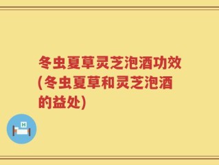 冬虫夏草灵芝泡酒功效(冬虫夏草和灵芝泡酒的益处)