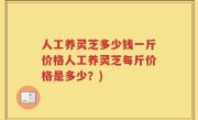 人工养灵芝多少钱一斤价格人工养灵芝每斤价格是多少？)