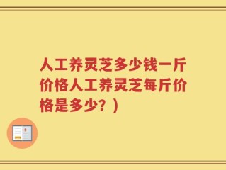 人工养灵芝多少钱一斤价格人工养灵芝每斤价格是多少？)