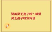 赞美灵芝孢子粉？破壁灵芝孢子粉宣传语