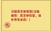 汪姐灵芝参茸堂(汪姐推荐：灵芝参菘堂，滋补养生必选！)