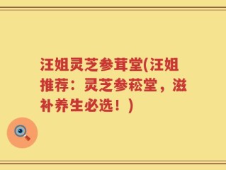 汪姐灵芝参茸堂(汪姐推荐：灵芝参菘堂，滋补养生必选！)
