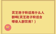 灵芝孢子粉适用什么人群喝(灵芝孢子粉适合哪些人群饮用？)