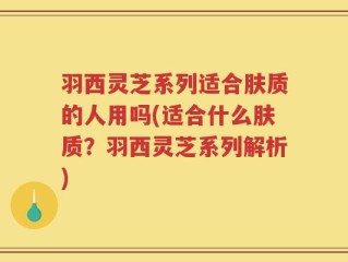 羽西灵芝系列适合肤质的人用吗(适合什么肤质？羽西灵芝系列解析)