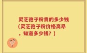 灵芝孢子粉贵的多少钱(灵芝孢子粉价格高昂，知道多少钱？)