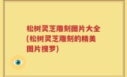 松树灵芝雕刻图片大全(松树灵芝雕刻的精美图片搜罗)