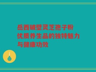 岳西破壁灵芝孢子粉 优质养生品的独特魅力与健康功效
