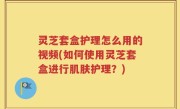 灵芝套盒护理怎么用的视频(如何使用灵芝套盒进行肌肤护理？)