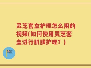 灵芝套盒护理怎么用的视频(如何使用灵芝套盒进行肌肤护理？)