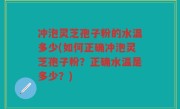 冲泡灵芝孢子粉的水温多少(如何正确冲泡灵芝孢子粉？正确水温是多少？)