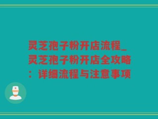 灵芝孢子粉开店流程_灵芝孢子粉开店全攻略：详细流程与注意事项