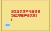 浙江赤灵芝产地在哪里(浙江哪里产赤灵芝？)