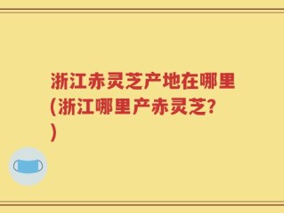 浙江赤灵芝产地在哪里(浙江哪里产赤灵芝？)