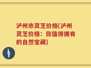 泸州市灵芝价格(泸州灵芝价格：你值得拥有的自然宝藏)