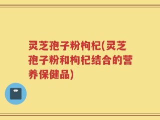 灵芝孢子粉枸杞(灵芝孢子粉和枸杞结合的营养保健品)