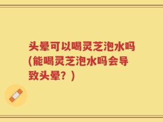 头晕可以喝灵芝泡水吗(能喝灵芝泡水吗会导致头晕？)