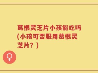 葛根灵芝片小孩能吃吗(小孩可否服用葛根灵芝片？)