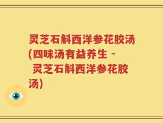 灵芝石斛西洋参花胶汤(四味汤有益养生 - 灵芝石斛西洋参花胶汤)