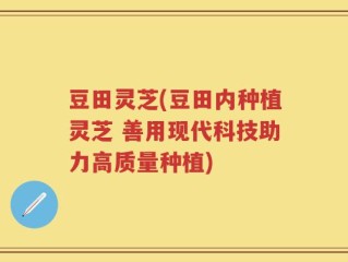 豆田灵芝(豆田内种植灵芝 善用现代科技助力高质量种植)