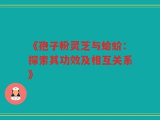 《孢子粉灵芝与蛤蚧：探索其功效及相互关系》