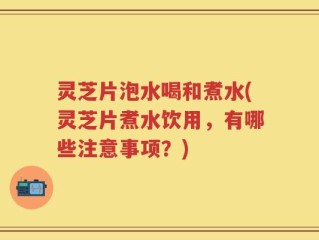 灵芝片泡水喝和煮水(灵芝片煮水饮用，有哪些注意事项？)