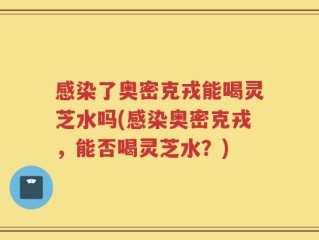 感染了奥密克戎能喝灵芝水吗(感染奥密克戎，能否喝灵芝水？)