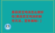 黑蒜灵芝鸡汤怎么做好吃(黑蒜灵芝鸡汤的制作方法，营养美味！)