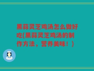 黑蒜灵芝鸡汤怎么做好吃(黑蒜灵芝鸡汤的制作方法，营养美味！)