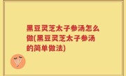 黑豆灵芝太子参汤怎么做(黑豆灵芝太子参汤的简单做法)