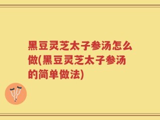 黑豆灵芝太子参汤怎么做(黑豆灵芝太子参汤的简单做法)