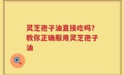 灵芝孢子油直接吃吗？教你正确服用灵芝孢子油