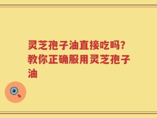 灵芝孢子油直接吃吗？教你正确服用灵芝孢子油