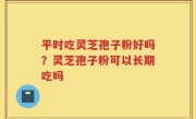 平时吃灵芝孢子粉好吗？灵芝孢子粉可以长期吃吗