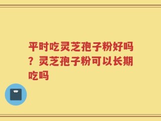 平时吃灵芝孢子粉好吗？灵芝孢子粉可以长期吃吗