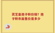 灵芝皇孢子粉价格？孢子粉市面售价是多少