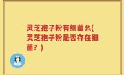 灵芝孢子粉有细菌么(灵芝孢子粉是否存在细菌？)