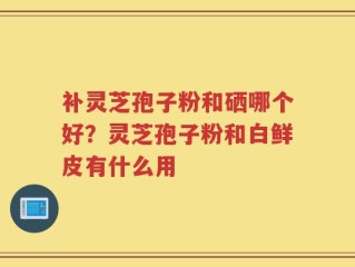 补灵芝孢子粉和硒哪个好？灵芝孢子粉和白鲜皮有什么用