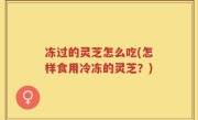 冻过的灵芝怎么吃(怎样食用冷冻的灵芝？)