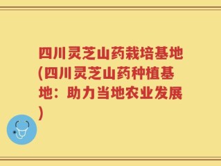 四川灵芝山药栽培基地(四川灵芝山药种植基地：助力当地农业发展)