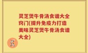 灵芝煲牛骨汤食谱大全窍门(提升免疫力打造美味灵芝煲牛骨汤食谱大全)